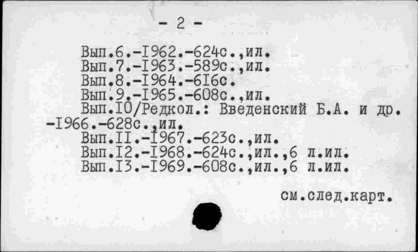 ﻿- 2 -
Вып.6.—1962.-624с.,ил.
Вып.7.-1963.-589с.,ил.
Вып.8.-1964.-616с.
Вып.9.-1965.-608с.,ил.
Вып.Ю/Редкол.: Введенский Б.А. и др. -1966.-628с.,ил.
Вып.II.-1967.-623с.,ил.
Вып.12.-1968.-624с.,ил.,6 л.ил.
Вып.13.-1969.-608с.,ил.,6 л.ил.
см.след.карт